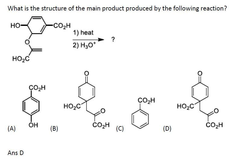 What is the structure of the main product produced by the following reaction?
HO
-CO2H
1) heat
?
2) H30*
HO2C
ÇO,H
CO,H
HO2C
HO2C
(A)
ÓH
(B)
ČO2H
(C)
(D)
ČO2H
Ans D

