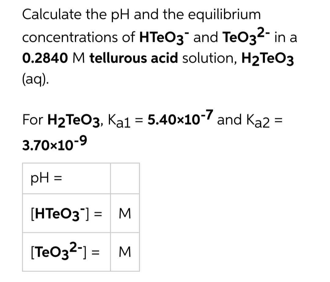 Calculate the pH and the equilibrium
concentrations of HTEO3 and TeO32- in a
0.2840 M tellurous acid solution, H2TEO3
(aq).
For H2TEO3, Ka1 = 5.40x10-7 and Ka2 =
3.70x10-9
pH =
[HTEO3"] = M
[TeO32-] = M
