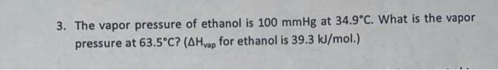 3. The vapor pressure of ethanol is 100 mmHg at 34.9°C. What is the vapor
pressure at 63.5°C? (AHvap for ethanol is 39.3 kJ/mol.)