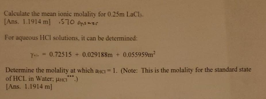 Calculate the mean ionic molality for 0.25m LaCls.
[Ans. 1.1914 m] 570 nsmer
For aqueous HCl solutions, it can be determined:
Y- =0.72515 + 0.029188m + 0.055959m
Determine the molality at which auCi= 1. (Note: This is the molality for the standard state
of HCL in Water; pHCI)
[Ans. 1.1914 m]
%3D
