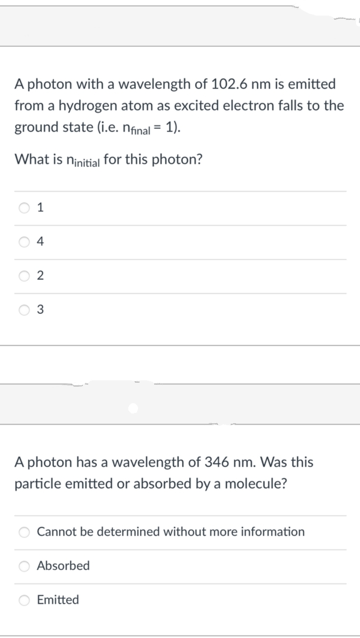 A photon with a wavelength of 102.6 nm is emitted
from a hydrogen atom as excited electron falls to the
ground state (i.e. nfinal = 1).
What is ninitial for this photon?
1
4
2
3
A photon has a wavelength of 346 nm. Was this
particle emitted or absorbed by a molecule?
Cannot be determined without more information
Absorbed
Emitted
O
O