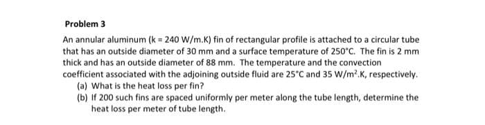 Problem 3
An annular aluminum (k = 240 W/m.K) fin of rectangular profile is attached to a circular tube
that has an outside diameter of 30 mm and a surface temperature of 250°C. The fin is 2 mm
thick and has an outside diameter of 88 mm. The temperature and the convection
coefficient associated with the adjoining outside fluid are 25°C and 35 W/m?.K, respectively.
(a) What is the heat loss per fin?
(b) If 200 such fins are spaced uniformly per meter along the tube length, determine the
heat loss per meter of tube length.
