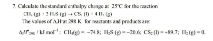 7. Calculate the standard enthalpy change at 25°C for the reaction
CH, (g) + 2 H₂S (g) →→ CS₂ (1) + 4H₂(g)
The values of AH'at 298 K for reactants and products are:
Adf 298/kJ mol¹: CH4(g) = -74.8; H₂S (g)=-20.6; CS₂ (1)=+89.7; H₂(g) - 0.