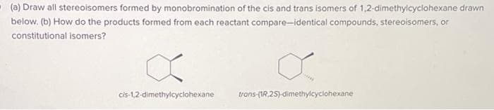 (a) Draw all stereoisomers formed by monobromination of the cis and trans isomers of 1,2-dimethylcyclohexane drawn
below. (b) How do the products formed from each reactant compare-identical compounds, stereoisomers, or
constitutional isomers?
cis-1,2-dimethylcyclohexane
trans-(1R.2S)-dimethylcyclohexane