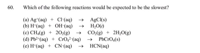 60.
Which of the following reactions would be expected to be the slowest?
(a) Ag*(aq) + CH(aq)
(b) H*(aq) + OH (aq)
(c) CH4(g) + 20:(g)
(d) Pb2*(aq) + CrO,²-(aq)
(e) H*(aq) + CN (aq)
→ AgCl(s)
H2O()
CO2(g) + 2H0(g)
PbCrO4(s)
HCN(aq)
