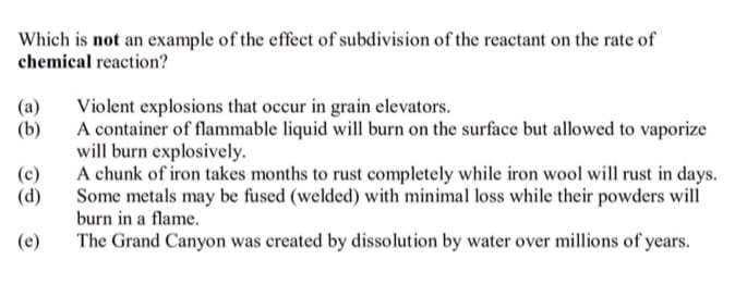 Which is not an example of the effect of subdivision of the reactant on the rate of
chemical reaction?
(a)
Violent explosions that occur in grain elevators.
(b)
A container of flammable liquid will burn on the surface but allowed to vaporize
will burn explosively.
A chunk of iron takes months to rust completely while iron wool will rust in days.
Some metals may be fused (welded) with minimal loss while their powders will
burn in a flame.
(c)
(d)
(e)
The Grand Canyon was created by dissolution by water over millions of years.
