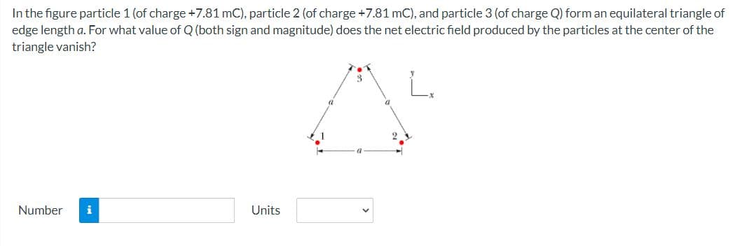 In the figure particle 1 (of charge +7.81 mC), particle 2 (of charge +7.81 mC), and particle 3 (of charge Q) form an equilateral triangle of
edge length a. For what value of Q (both sign and magnitude) does the net electric field produced by the particles at the center of the
triangle vanish?
L.
Number
i
Units
