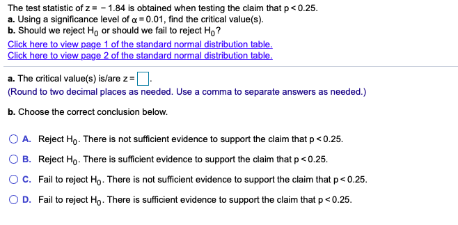 The test statistic of z = - 1.84 is obtained when testing the claim that p< 0.25.
a. Using a significance level of a = 0.01, find the critical value(s).
b. Should we reject Ho or should we fail to reject Ho ?
Click here to view page 1 of the standard normal distribution table.
Click here to view page 2 of the standard normal distribution table.
a. The critical value(s) is/are z=
(Round to two decimal places as needed. Use a comma to separate answers as needed.)
b. Choose the correct conclusion below.
O A. Reject Ho. There is not sufficient evidence to support the claim that p < 0.25.
O B. Reject Ho. There is sufficient evidence to support the claim that p < 0.25.
O C. Fail to reject Ho. There is not sufficient evidence to support the claim that p< 0.25.
O D. Fail to reject Ho. There is sufficient evidence to support the claim that p <0.25.

