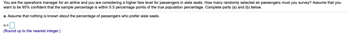 You are the operations manager for an airline and you are considering a higher fare level for passengers in aisle seats. How many randomly selected air passengers must you survey? Assume that you
want to be 95% confident that the sample percentage is within 5.5 percentage points of the true population percentage. Complete parts (a) and (b) below.
a. Assume that nothing is known about the percentage of passengers who prefer aisle seats.
n=
(Round up to the nearest integer.)
