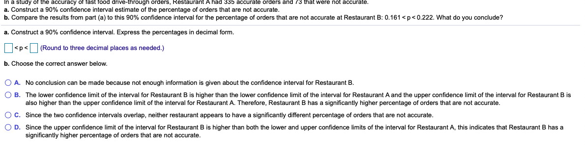 In a study of the accuracy of fast food drive-through orders, Restaurant A had 335 accurate orders and 73 that were not accurate.
a. Construct a 90% confidence interval estimate of the percentage of orders that are not accurate.
b. Compare the results from part (a) to this 90% confidence interval for the percentage of orders that are not accurate at Restaurant B: 0.161 <p < 0.222. What do you conclude?
a. Construct a 90% confidence interval. Express the percentages in decimal form.
<p<
(Round to three decimal places as needed.)
b. Choose the correct answer below.
O A. No conclusion can be made because not enough information is given about the confidence interval for Restaurant B.
O B. The lower confidence limit of the interval for Restaurant B is higher than the lower confidence limit of the interval for Restaurant A and the upper confidence limit of the interval for Restaurant B is
also higher than the upper confidence limit of the interval for Restaurant A. Therefore, Restaurant B has a significantly higher percentage of orders that are not accurate.
O C. Since the two confidence intervals overlap, neither restaurant appears to have a significantly different percentage of orders that are not accurate.
O D. Since the upper confidence limit of the interval for Restaurant B is higher than both the lower and upper confidence limits of the interval for Restaurant A, this indicates that Restaurant B has a
significantly higher percentage of orders that are not accurate.
