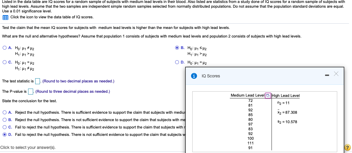 Listed in the data table are IQ scores for a random sample of subjects with medium lead levels in their blood. Also listed are statistics from a study done of IQ scores for a random sample of subjects with
high lead levels. Assume that the two samples are independent simple random samples selected from normally distributed populations. Do not assume that the population standard deviations are equal.
Use a 0.01 significance level.
E Click the icon to view the data table of lQ scores.
Test the claim that the mean IQ scores for subjects with medium lead levels is higher than the mean for subjects with high lead levels.
What are the null and alternative hypotheses? Assume that population 1 consists of subjects with medium lead levels and population 2 consists of subjects with high lead levels.
O A. Ho: H1 # H2
H: H1> H2
O B. Ho: H1 SH2
H1: H1 > H2
OC. Ho: H1 = H2
O D. Ho: H1 = H2
H1: H1 + 42
IQ Scores
The test statistic is
(Round to two decimal places as needed.)
The P-value is
(Round to three decimal places as needed.)
Medium Lead Level D High Lead Level
State the conclusion for the test.
72
ウ=11
81
92
O A. Reject the null hypothesis. There is sufficient evidence to support the claim that subjects with mediur
X2 = 87.308
O B. Reject the null hypothesis. There is not sufficient evidence to support the claim that subjects with me
S2 = 10.578
Oc. Fail to reject the null hypothesis. There is sufficient evidence to support the claim that subjects with r
O D. Fail to reject the null hypothesis. There is not sufficient evidence to support the claim that subjects w
92
100
111
Click to select your answer(s).
91
