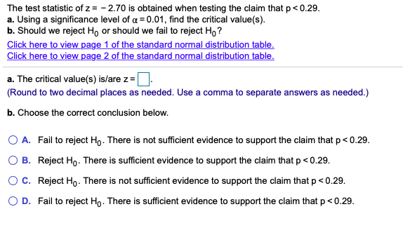 The test statistic of z = - 2.70 is obtained when testing the claim that p< 0.29.
a. Using a significance level of a = 0.01, find the critical value(s).
b. Should we reject Ho or should we fail to reject Ho ?
Click here to view page 1 of the standard normal distribution table.
Click here to view page 2 of the standard normal distribution table.
a. The critical value(s) is/are z=
(Round to two decimal places as needed. Use a comma to separate answers as needed.)
b. Choose the correct conclusion below.
O A. Fail to reject Ho. There is not sufficient evidence to support the claim that p< 0.29.
O B. Reject Ho. There is sufficient evidence to support the claim that p< 0.29.
OC. Reject Ho. There is not sufficient evidence to support the claim that p < 0.29.
O D. Fail to reject Ho. There is sufficient evidence to support the claim that p< 0.29.
