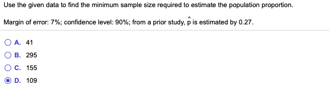 Use the given data to find the minimum sample size required to estimate the population proportion.
Margin of error: 7%; confidence level: 90%; from a prior study, p is estimated by 0.27.
O A. 41
В. 295
Ос. 155
D. 109
