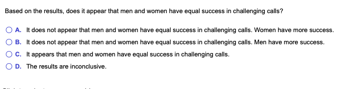 Based on the results, does it appear that men and women have equal success in challenging calls?
O A. It does not appear that men and women have equal success in challenging calls. Women have more success.
O B. It does not appear that men and women have equal success in challenging calls. Men have more success.
Oc. It appears that men and women have equal success in challenging calls.
O D. The results are inconclusive.
