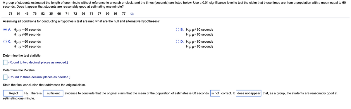 A group of students estimated the length of one minute without reference to a watch or clock, and the times (seconds) are listed below. Use a 0.01 significance level to test the claim that these times are from a population with a mean equal to 60
seconds. Does it appear that students are reasonably good at estimating one minute?
78
91
46
76
52
35 66 71 72 56
71
77
99
98
77
Assuming all conditions for conducting a hypothesis test are met, what are the null and alternative hypotheses?
O A. Ho: u= 60 seconds
O B. Ho: u#60 seconds
H1: µ#60 seconds
H1: u = 60 seconds
O D. Ho: µ= 60 seconds
H1:µ< 60 seconds
O C. Ho: u= 60 seconds
H: µ> 60 seconds
Determine the test statistic.
(Round to two decimal places as needed.)
Determine the P-value.
(Round to three decimal places as needed.)
State the final conclusion that addresses the original claim.
Reject
Ho. There is
sufficient
evidence to conclude that the original claim that the mean of the population of estimates is 60 seconds is not correct. It does not appear that, as a group, the students are reasonably good at
estimating one minute.
