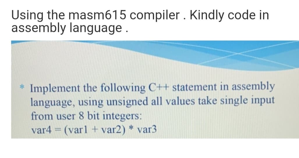 Using the masm615 compiler . Kindly code in
assembly language .
* Implement the following C++ statement in assembly
language, using unsigned all values take single input
from user 8 bit integers:
var4 = (varl + var2) * var3
