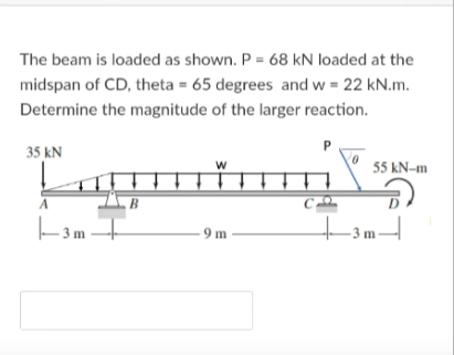 The beam is loaded as shown. P = 68 kN loaded at the
midspan of CD, theta = 65 degrees and w = 22 kN.m.
Determine the magnitude of the larger reaction.
35 kN
55 kN-m
B
+3m-
- 9 m -
