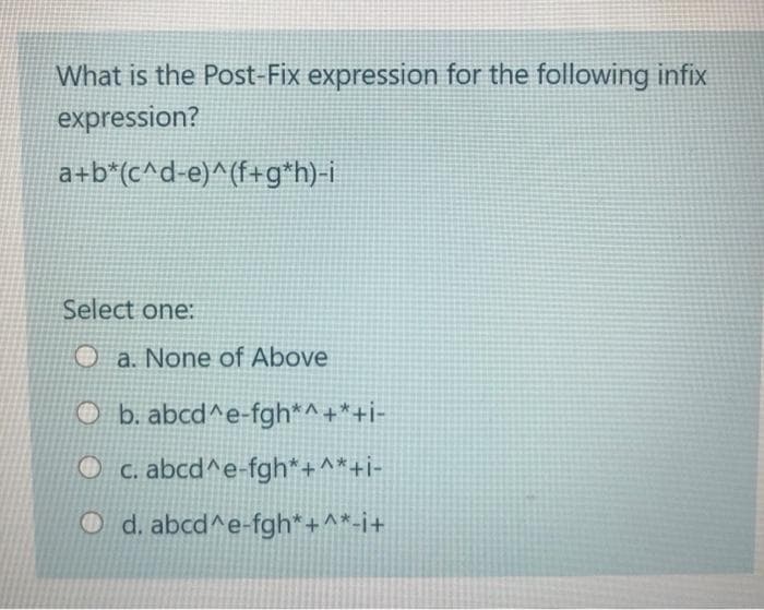 What is the Post-Fix expression for the following infix
expression?
a+b*(c^d-e)^(f+g*h)-i
Select one:
O a. None of Above
O b. abcd^e-fgh*^+*+i-
O c. abcd^e-fgh*+^*+i-
O d. abcd^e-fgh*+^*-i+
