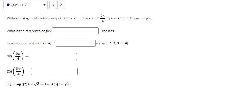 Question 7
>
Without using a calculator, compute the sine and cosine of
by using the reference angle.
What is the reference angle?
radians.
In what quadrant is this angle?
(answer 1, 2, 3, or 4)
sin
4
cos
%3D
(Type sqrt(2) for v2 and sqrt(3) for V3.)
