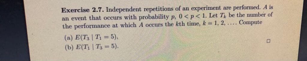 Exercise 2.7. Independent repetitions of an experiment are performed. A is
an event that occurs with probability p, 0 <p< 1. Let T be the number of
the performance at which A occurs the kth time, k 1, 2, .... Compute
(a) E(T3 | T1 = 5),
(b) Е(Ti | Tз %3D5).
%3D
