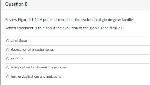 Question 8
Review Figure 21.14 A proposal model for the evolution of globin gene families.
Which statement is true about the evolution of the globin gene families?
all of these
O duplication of ancestral genes
O mutation
transposition to different chromosome
O further duplications and mutations
