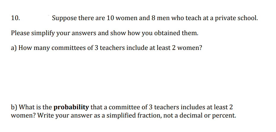 10.
Suppose there are 10 women and 8 men who teach at a private school.
Please simplify your answers and show how you obtained them.
a) How many committees of 3 teachers include at least 2 women?
b) What is the probability that a committee of 3 teachers includes at least 2
women? Write your answer as a simplified fraction, not a decimal or percent.
