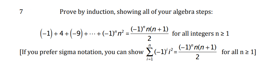 7
Prove by induction, showing all of your algebra steps:
(-1) + 4 + (-9) + .. + (-1)"n² = -1)" n(n + 1)
for all integers n 2 1
2
[If you prefer sigma notation, you can show >(-1)'¡²=-
(-1)"n(n+1)
for all n > 1]
2
i=1
