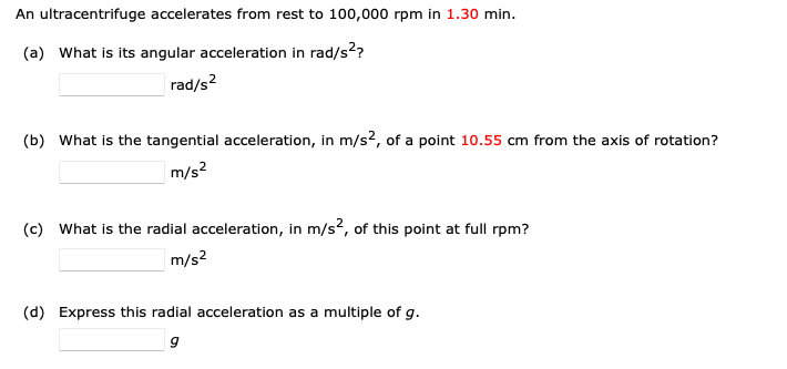 An ultracentrifuge accelerates from rest to 100,000 rpm in 1.30 min.
(a) What is its angular acceleration in rad/s²?
rad/s²
(b) What is the tangential acceleration, in m/s2, of a point 10.55 cm from the axis of rotation?
m/s²
(c) What is the radial acceleration, in m/s², of this point at full rpm?
m/s²
(d) Express this radial acceleration as a multiple of g.
9