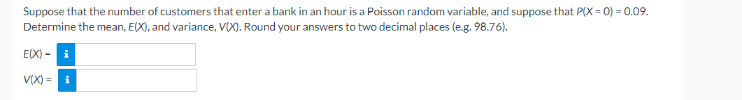 Suppose that the number of customers that enter a bank in an hour is a Poisson random variable, and suppose that P(X = 0) = 0.09.
Determine the mean, E(X), and variance, V(X). Round your answers to two decimal places (e.g. 98.76).
E(X) = i
V(X) = i
