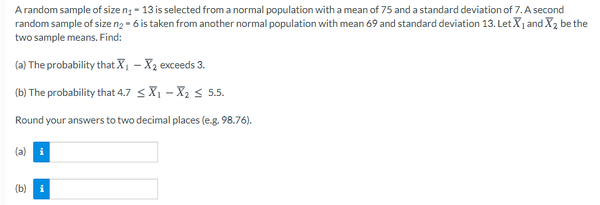 A random sample of size ng - 13 is selected from a normal population with a mean of 75 and a standard deviation of 7. A second
random sample of size n2 - 6 is taken from another normal population with mean 69 and standard deviation 13. Let X1 and X, be the
two sample means. Find:
(a) The probability that X – X2 exceeds 3.
(b) The probability that 4.7 < X1 – X2 < 5.5.
Round your answers to two decimal places (e.g. 98.76).
(a)
(b)
