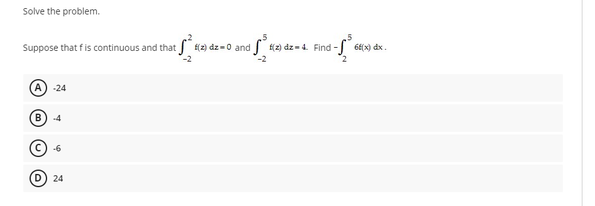 Solve the problem.
Suppose that fis continuous and that (2) dz=0 and
(2) dz = 4. Find - 6E(x) dx.
-24
B
4
-6
D) 24
