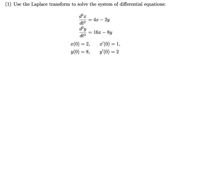 (1) Use the Laplace transform to solve the system of differential equations:
= 4x – 2y
dt2
d'y
= 16x – 8y
dt2
x(0) = 2,
a' (0) = 1,
%3D
%3D
y(0) = 8,
y'(0) = 2
