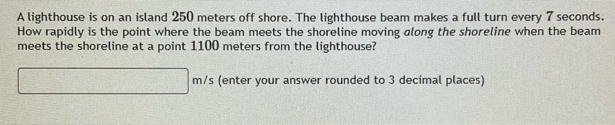 A lighthouse is on an island 250 meters off shore. The lighthouse beam makes a full turn every 7 seconds.
How rapidly is the point where the beam meets the shoreline moving along the shoreline when the beam
meets the shoreline at a point 1100 meters from the lighthouse?
m/s (enter your answer rounded to 3 decimal places)
