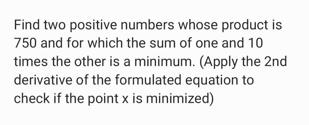 Find two positive numbers whose product is
750 and for which the sum of one and 10
times the other is a minimum. (Apply the 2nd
derivative of the formulated equation to
check if the point x is minimized)
