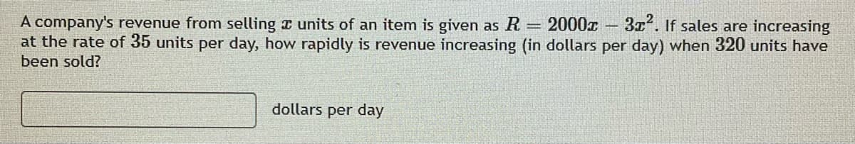 2000x 3x2. If sales are increasing
A company's revenue from selling z units of an item is given as R
at the rate of 35 units per day, how rapidly is revenue increasing (in dollars per day) when 320 units have
been sold?
dollars per day
