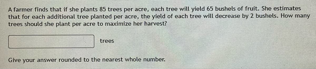 A farmer finds that if she plants 85 trees per acre, each tree will yield 65 bushels of fruit. She estimates
that for each additional tree planted per acre, the yield of each tree will decrease by 2 bushels. How many
trees should she plant per acre to maximize her harvest?
trees
Give your answer rounded to the nearest whole number.
