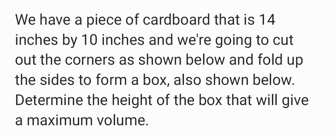 We have a piece of cardboard that is 14
inches by 10 inches and we're going to cut
out the corners as shown below and fold up
the sides to form a box, also shown below.
Determine the height of the box that will give
a maximum volume.
