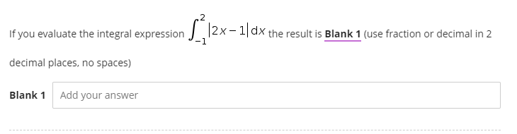 If you evaluate the integral expression |2x-1|dx the result is Blank 1 (use fraction or decimal in 2
decimal places, no spaces)
Blank 1 Add your answer