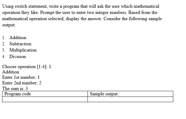 Using switch statement, write a program that will ask the user which mathematical
operation they like. Prompt the user to enter two integer numbers. Based from the
mathematical operation selected, display the answer. Consider the following sample
output:
1. Addition
2. Subtraction
3. Multiplication
4. Division
Choose operation [1-4]: 1
Addition
Enter 1st number: 1
Enter 2nd number: 2
The sum is: 3
Program code
Sample output: