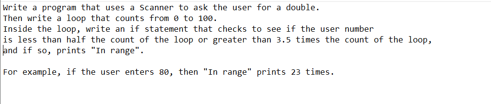 Write a program that uses a Scanner to ask the user for a double.
Then write a loop that counts from 0 to 100.
Inside the loop, write an if statement that checks to see if the user number
is less than half the count of the loop or greater than 3.5 times the count of the loop,
and if so, prints "In range".
For example, if the user enters 80, then "In range" prints 23 times.