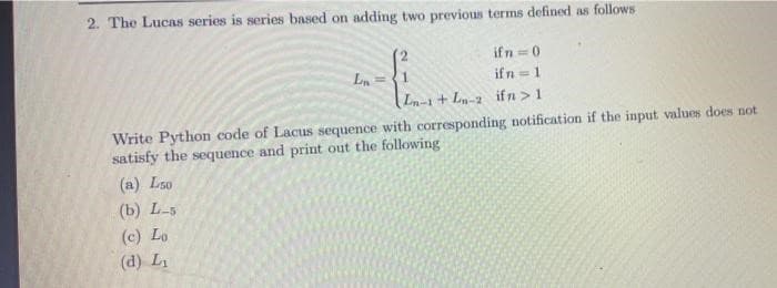 2. The Lucas series is series based on adding two previous terms defined as follows
L₁=
ifn=0
ifn=1
L-1+L-2 ifn> 1
Write Python code of Lacus sequence with corresponding notification if the input values does not
satisfy the sequence and print out the following
(a) Loo
(b) L-5
(c) Lo
(d) L₁