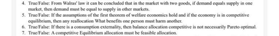 4. True/False: From Walras' law it can be concluded that in the market with two goods, if demand equals supply in one
market, then demand must be equal to supply in other markets.
5. True/False: If the assumptions of the first theorem of welfare economics hold and if the economy is in competitive
equilibrium, then any reallocation What benefits one person must harm another.
6. True/False: If there is a consumption externality, then balance allocation competitive is not necessarily Pareto optimal.
7. True/False: A competitive Equilibrium allocation must be feasible allocation.
