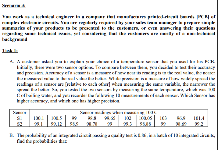 A customer asked you to explain your choice of a temperature sensor that you used for his PCB.
Initially, there were two sensor options. To compare between them, you decided to test their accuracy
and precision. Accuracy of a sensor is a measure of how near its reading is to the real value, the nearer
the measured value to the real value the better. While precision is a measure of how widely spread the
readings of a sensor are [relative to each other] when measuring the same variable, the narrower the
spread the better. So, you tested the two sensors by measuring the same temperature, which was 100
C of boiling water, and you recorder the following 10 measurements of each sensor. Which Sensor has
higher accuracy, and which one has higher precision.
