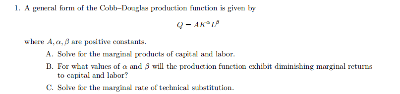 1. A general form of the Cobb-Douglas production function is given by
Q = AKº L³
where A, a, 3 are positive constants.
A. Solve for the marginal products of capital and labor.
B. For what values of a and 3 will the production function exhibit diminishing marginal returns
to capital and labor?
C. Solve for the marginal rate of technical substitution.