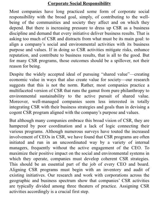 Corporate Social Responsibility
Most companies have long practiced some form of corporate social
responsibility with the broad goal, simply, of contributing to the well-
being of the communities and society they affect and on which they
depend. But there is increasing pressure to dress up CSR as a business
discipline and demand that every initiative deliver business results. That is
asking too much of CSR and distracts from what must be its main goal: to
align a company's social and environmental activities with its business
purpose and values. If in doing so CSR activities mitigate risks, enhance
reputation, and contribute to business results, that is all to the good. But
for many CSR programs, those outcomes should be a spillover, not their
reason for being.
Despite the widely accepted ideal of pursuing "shared value" creating
economic value in ways that also create value for society-our research
suggests that this is not the norm. Rather, most companies practice a
multifaceted version of CSR that runs the gamut from pure philanthropy to
environmental sustainability to the active pursuit of shared value.
Moreover, well-managed companies seem less interested in totally
integrating CSR with their business strategies and goals than in devising a
cogent CSR program aligned with the company's purpose and values.
But although many companies embrace this broad vision of CSR, they are
hampered by poor coordination and a lack of logic connecting their
various programs. Although numerous surveys have touted the increased
involvement of CEOS in CSR, we have found that CSR programs are often
initiated and run in an uncoordinated way by a variety of internal
managers, frequently without the active engagement of the CEO. To
maximize their positive impact on the social and environmental systems in
which they operate, companies must develop coherent CSR strategies.
This should be an essential part of the job of every CEO and board.
Aligning CSR programs must begin with an inventory and audit of
existing initiatives. Our research and work with corporations across the
geographic and business spectrum show that companies' CSR activities
are typically divided among three theaters of practice. Assigning CSR
activities accordingly is a crucial first step.
