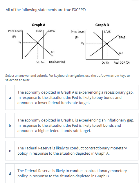 All of the following statements are true EXCEPT:
Graph A
Price Level
LRAS SRAS
Price Level
(P)
(P)
SRAS
Pe
PE
AD
AD
QE QN Real GDP (Q)
Qv Qr
Real GDP (Q)
Select an answer and submit. For keyboard navigation, use the up/down arrow keys to
select an answer.
a
The economy depicted in Graph A is experiencing a recessionary gap.
In response to the situation, the Fed is likely to buy bonds and
announce a lower federal funds rate target.
b
The economy depicted in Graph B is experiencing an inflationary gap.
In response to the situation, the Fed is likely to sell bonds and
announce a higher federal funds rate target.
с
The Federal Reserve is likely to conduct contractionary monetary
policy in response to the situation depicted in Graph A.
The Federal Reserve is likely to conduct contractionary monetary
policy in response to the situation depicted in Graph B.
Graph B
LRAS