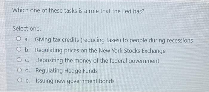 Which one of these tasks is a role that the Fed has?
Select one:
O a. Giving tax credits (reducing taxes) to people during recessions
O b. Regulating prices on the New York Stocks Exchange
O c. Depositing the money of the federal government
O d. Regulating Hedge Funds
Oc.
O e. Issuing new government bonds
