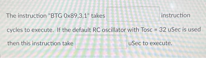 The instruction "BTG 0x89,3,1" takes
cycles to execute. If the default RC oscillator with Tosc = 32 uSec is used
then this instruction take
uSec to execute.
instruction