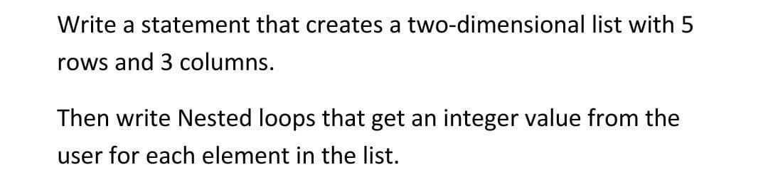 Write a statement that creates a two-dimensional list with 5
rows and 3 columns.
Then write Nested loops that get an integer value from the
user for each element in the list.