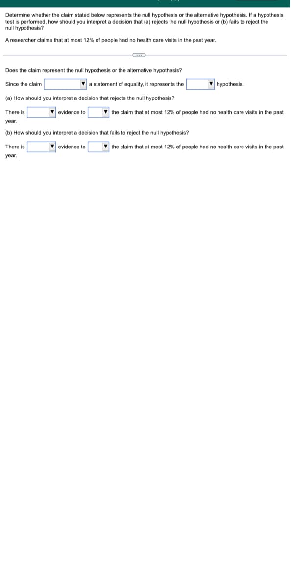 Determine whether the claim stated below represents the null hypothesis or the alternative hypothesis. If a hypothesis
test is performed, how should you interpret a decision that (a) rejects the null hypothesis or (b) fails to reject the
null hypothesis?
A researcher claims that at most 12% of people had no health care visits in the past year.
Does the claim represent the null hypothesis or the alternative hypothesis?
Since the claim
statement of equality, it represents the
(a) How should you interpret a decision that rejects the null hypothesis?
There is
year.
(b) How should you interpret a decision that fails to reject the null hypothesis?
evidence to
There is
year.
▾ evidence to
hypothesis.
the claim that at most 12% of people had no health care visits
the claim that at most 12% of people had no health care visits
the past.
the past.